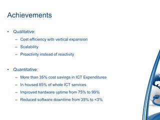 Achievements

•   Qualitative:
     – Cost efficiency with vertical expansion
     – Scalability
     – Proactivity instead of reactivity


•   Quantitative:
     – More than 35% cost savings in ICT Expenditures
     – In housed 85% of whole ICT services
     – Improved hardware uptime from 75% to 99%
     – Reduced software downtime from 35% to <3%
 