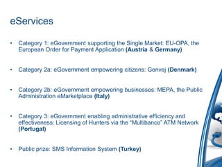 eServices

•   Category 1: eGovernment supporting the Single Market: EU-OPA, the
    European Order for Payment Application (Austria & Germany)


•   Category 2a: eGovernment empowering citizens: Genvej (Denmark)


•   Category 2b: eGovernment empowering businesses: MEPA, the Public
    Administration eMarketplace (Italy)


•   Category 3: eGovernment enabling administrative efficiency and
    effectiveness: Licensing of Hunters via the “Multibanco” ATM Network
    (Portugal)


•   Public prize: SMS Information System (Turkey)
 