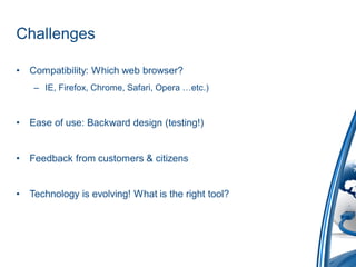 Challenges

•   Compatibility: Which web browser?
     – IE, Firefox, Chrome, Safari, Opera …etc.)


•   Ease of use: Backward design (testing!)


•   Feedback from customers & citizens


•   Technology is evolving! What is the right tool?
 