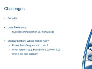 Challenges

•   Security!


•   User Preference:
     – mServices (mApplication Vs. mBrowsing)


•   Standardization: Which mobile App?
     – iPhone, BlackBerry, Android …etc.?
     – Which version? (e.g. BlackBerry 5.0, 6.0 or 7.0)
     – What is the next platform?
 