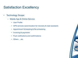 Satisfaction Excellency

•   Technology Scope:
    – Mobile App & Online Service:
        • User Profile
        • GPS services (send location for recovery & road assistant)
        • Appointment Scheduling & Re-scheduling
        • Invoicing & payments
        • Push notifications and confirmations
        • Others …etc.
 