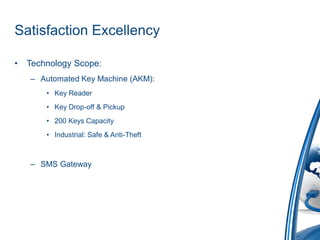 Satisfaction Excellency

•   Technology Scope:
    – Automated Key Machine (AKM):
        • Key Reader
        • Key Drop-off & Pickup
        • 200 Keys Capacity
        • Industrial: Safe & Anti-Theft



    – SMS Gateway
 