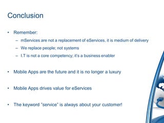 Conclusion

•   Remember:
     – mServices are not a replacement of eServices, it is medium of delivery
     – We replace people; not systems
     – I.T is not a core competency; it’s a business enabler


•   Mobile Apps are the future and it is no longer a luxury


•   Mobile Apps drives value for eServices


•   The keyword ”service” is always about your customer!
 