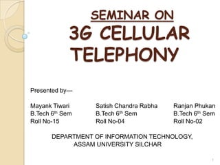 SEMINAR ON
            3G CELLULAR
            TELEPHONY
Presented by—

Mayank Tiwari     Satish Chandra Rabha   Ranjan Phukan
B.Tech 6th Sem    B.Tech 6th Sem         B.Tech 6th Sem
Roll No-15        Roll No-04             Roll No-02

       DEPARTMENT OF INFORMATION TECHNOLOGY,
            ASSAM UNIVERSITY SILCHAR

                                                     1
 