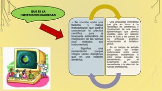 QUE ES LA
INTERDISCIPLINARIEDAD
- Se concibe como una
filosofía y marco
metodológico que podría
caracterizar la práctica
científica para la
búsqueda sistemática de
integración de las teorías
(sus métodos, sus
instrumentos)
- Significa una
reorientación porque
integra varias disciplinas
que en una relación
simétrica.
- Una propuesta emergente
que gira en torno a la
necesidad de coherencia y
construcción de una nueva
epistemología que permita
posibles usos en: relación
entre el todo y las partes de
los enfoques analítico-
reduccionista el holístico-
global.
- Es un campo de estudio
que cruza los límites
tradicionales entre varias
disciplinas académicas o
entre varias escuelas de
pensamiento, por el
surgimiento de nuevas
necesidades o la elección de
nuevas profesiones.
 