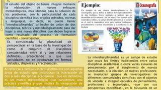 El estudio del objeto de forma integral mediante
la elaboración de nuevos enfoques
metodológicos, más idóneos para la solución de
los problemas, con la particularidad de cada
disciplina científica (sus propios métodos, normas
y lenguajes), es decir, se puede llamar
"interdisciplinaridad" al hecho de unión de dos
disciplinas, teórica y metodológicamente para dar
lugar a una nueva disciplina que deben lograrse
como resultado del proceso de formación
científico – investigativo.
La interdisciplinaridad es un campo de estudio
que cruza los límites tradicionales entre varias
disciplinas académicas o entre varias escuelas de
pensamiento, por el surgimiento de nuevas
necesidades o la elección de nuevas profesiones;
se involucran grupos de investigadores de
diferentes comunidades científicas con el objetivo
de vincular e integrar escuelas de pensamiento,
profesiones o tecnologías, –aun con sus
perspectivas específicas–, en la búsqueda de un
Es considerada la pluralidad de
perspectivas en la base de la investigación
como el conjunto de disciplinas
concatenadas entre sí y con relaciones
definidas, propiciando a que sus
actividades no se produzcan en formas
aisladas, dispersas y fraccionadas.
Al referirse a campos interdisciplinarios son aquellas
áreas de estudio que involucran la interacción de
dos o más disciplinas académicas, que en definitiva,
es un marco metodológico que caracteriza una
práctica científica y que implica la integración de
métodos, teorías e instrumentos de diferentes
 