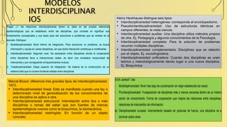 MODELOS
INTERDISCIPLINAR
IOS
Marcel Biosot: diferencia tres grandes tipos de interdisciplinariedad.
1972.
• Interdisciplinariedad lineal: Esta se manifiesta cuando una ley o
determinado nivel de generalización de los conocimientos de
una disciplina se aplica a otra.
• Interdisciplinariedad estructural: Interrelación entre dos o más
disciplinas o ramas del saber que son fuentes de marcos
epistemológicos nuevos como la bioquímica, la biomecánica.
• Interdisciplinariedad restringida: En función de un objeto
concreto.
Heinz Heckhause distingue seis tipos:
• Interdisciplinariedad heterogénea: corresponde al enciclopedismo.
• Pseudointerdisciplinariedad: Uso de estructuras idénticas en
campos diferentes, la meta ciencia.
• Interdisciplinariedad auxiliar: Una disciplina utiliza métodos propios
de otra. Ej. Pedagogía y algunos conocimientos de la Psicología.
• Interdisciplinariedad completa: Para la solución de problemas
recurren múltiples disciplinas.
• Interdisciplinariedad complementaria: Disciplinas que se relación
por el objeto. Ej. sociolingüística.
• Interdisciplinariedad unificadora: Cuando dos disciplinas se unen
teórica y metodológicamente dando lugar a una nueva disciplina.
Ej. Bioquímica
Piaget J.1 las relaciones interdisciplinarias tienen su base en las propias relaciones
epistemológicas que se establecen entre las disciplinas, que consiste en significar sus
fundamentos conceptuales y sus leyes para dar soluciones a problemas que se revelan en la
escuela. Distingue:
1. Multidisciplinariedad: Nivel inferior de integración. Para solucionar un problema, se busca
información y ayuda en varias disciplinas, sin que dicha interacción contribuya a modificarlas.
2. Interdisciplinariedad: Segundo nivel. De asociación entre disciplinas donde la cooperación
entre disciplinas lleva a interacciones reales, es decir una verdadera reciprocidad de
intercambio y por consiguiente enriquecimientos mutuos.
3. Trasdisciplinariedad: Etapa superior de integración. Se trataría de la construcción de un
sistema total que no tuviera fronteras sólidas entre disciplinas
Erich Jantsch1
cita:
 Multidisplinariedad: Nivel más bajo de coordinación sin dejar establecida los nexos
 Pluridisciplinariedad: Yuxtaposición de disciplinas más o menos cercanas dentro de un mismo
sector de conocimiento. Forma de cooperación que mejora las relaciones entre disciplinas,
relaciones de intercambio de información.
c) Disciplinariedad cruzada: Acercamiento basado en posturas de fuerza, una disciplina va a
dominar sobre otras
 