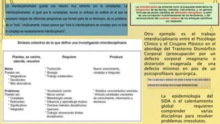 La interdisciplinariedad guarda una relación muy estrecha con la complejidad. La
interdisciplinariedad, al igual que la complejidad, asume un enfoque de análisis en el que es
necesario integrar las diferentes perspectivas que forman parte de un fenómeno, de un problema,
de un “todo”. Intuitivamente, incluso parece que “todo lo interdisciplinario es complejo pero no todo
lo complejo es necesariamente interdisciplinario”.
Tomar a la salud sexual y reproductiva como ejemplo de abordaje en salud pública facilitará la
construccióndelroldelpsicólogoclínicoenelequipointerdisciplinariodesalud.
Otro ejemplo es el trabajo
interdisciplinario entre el Psicólogo
Clínico y el Cirujano Plástico en el
abordaje del Trastorno Dismórfico
Corporal (preocupación por un
defecto corporal imaginario o
distorsión exagerada de una
defecto mínimo) en pos de un
psicoprofilaxis quirúrgica.
La epidemiología del
SIDA o el calentamiento
global requieren
comprender varias
disciplinas para resolver
problemas irresolutos.
 