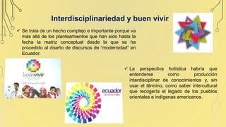 Interdisciplinariedad y buen vivir
 La perspectiva holística habría que
entenderse como producción
interdisciplinar de conocimientos y, sin
usar el término, como saber intercultural
que recogería el legado de los pueblos
orientales e indígenas americanos.
 Se trata de un hecho complejo e importante porque va
más allá de los planteamientos que han sido hasta la
fecha la matriz conceptual desde la que se ha
procedido al diseño de discursos de “modernidad” en
Ecuador.
 