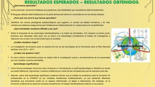 RESULTADOS ESPERADOS – RESULTADOS OBTENIDOS:
¿Qué hemos aprendido?
• Como personas: reconocer fortalezas que poseemos y las debilidades que necesitamos determinantemente
• El lenguaje utilizado debe fortalecerse en la parte técnica del mismo en concordancia con los temas tratados.
¿Para qué nos sirve lo que hemos aprendido?
• Identificar los nuevos paradigmas epistemológicos que sugieren un cambio de ideales formativos y de vida,
cambios que debemos asegurarnos para fortalecernos intelectualmente en nuestra época de competitividad.
¿Qué actividades resultaron difíciles y por qué?
• Sobre la búsqueda de los personajes interdisciplinarios y la matriz de actividades. Con respecto al primer punto,
teníamos que interpretar cada autor con su teoría y la metodología considerando el trabajo de investigación y
relacionar con el buen vivir encaminado hacia la sociedad.
¿Cuáles resultaron mejor?
• La investigación del proyecto puso en práctica los tics de las tecnologías de la información para el Plan Nacional
del Buen Vivir 2013 – 2017.
¿Cuáles nos gustaron más?
• El marco teórico fundamental porque se realiza toda la investigación previa y acontecimientos de los personajes
con sus modelos y teorías estudiadas.
Aprendizajes significativos
• Como futuros psicólogos inducirnos más a la lectura e ir formándonos un perfil epistemológico y filosófico en donde
se pueda reflexionar, argumentar y resolver problemas por medio de las competencias que se requieran para ello.
• Además, sobre este aprendizaje significativo podemos afirmar que el modelo de enseñanza para la formación de
profesionales en la UTMACH es por Unidades Académicas multidisciplinario, ya que existiendo diferentes
disciplinas que encuentran juntas en un espacio determinado, no llegan a relacionarse. Sin embargo, en la
formación profesional se observan procesos disciplinarios. El trabajo interdisciplinario todavía no se propicia.
 