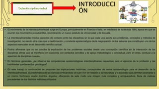 INTRODUCCI
ÓN
• El movimiento de la interdisciplinariedad surge en Europa, principalmente en Francia e Italia, en mediados de la década 1960, época en que se
ocurren los movimientos estudiantiles, reivindicando un nuevo estatuto de Universidad y de Escuela.
• La interdisciplinariedad implica aspectos de contacto entre las disciplinas en la que cada una aporta sus problemas, conceptos y métodos de
investigación, no siendo otra cosa que la reafirmación y constante epistemológica de la reagrupación de los saberes que constituyen uno de los
aspectos esenciales en el desarrollo científico actual.
• Podría afirmarse que no se concibe la explicación de los problemas sociales desde una concepción científica sin la interacción de las
disciplinas afines que se manifiesta en ocasiones con contactos sencillos y de apoyo metodológico o conceptual, pero en otras, conduce a la
aparición de disciplinas nuevas.
• En términos generales ¿se observa las competencias epistemológicas interdisciplinarias requeridas para el ejercicio de la profesión y las
habilidades que tienen los psicólogos?
• En este trabajo a continuación se proponen las implicaciones históricas, conceptuales de varios epistemólogos para el desarrollo de la
interdisciplinaridad, la problemática de las ciencias enfocándose al buen vivir en relación a la naturaleza y la sociedad que permitan acercarse a
un mismo fenómeno desde distintos ángulos, ofreciendo de este modo una imagen más completa y enriquecedora, llena de matices
procedentes de los distintos métodos utilizados.
 