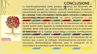CONCLUSIONE
S:La interdisciplinariedad como proceso inherente del desarrollo del
conocimiento guarda una relación estrecha entre varias disciplinas,
concentrando sus aportes teóricos, procesos metodológicos y técnicos
para afianzar los nuevos conocimientos, que sirvan a la sociedad, y en
diversas áreas del accionar humano.
El proceso de formación profesional merecer concebirse
epistemológicamente, además de no servir únicamente a una
determinada comunidad y sus interés personales. Recorrer el camino
de la profesionalización en la rama de la intervención de la salud
mental tendrá como requisito la fundamentación en un estilo de vida
saludable desde toda área de desempeño humano hacia la concreción
del buen vivir.La complejidad de la realidad actual obliga a estudiar científicamente
la sociedad como un todo y al individuo con sus valores y normas, de
modo que se conduzca a una nueva postura en el tratamiento del ser
humano que, a partir de enfoques interdisciplinarios, permiten crear
estructuras epistemológicas diferentes para la integración de la
comunidad y la naturaleza como forma de vida existente.
 