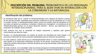 DESCRIPCIÓN DEL PROBLEMA: PROBLEMÁTICA DE LOS PERSONAJES
INTERDISCIPLINARES, PARA EL BUEN VIVIR EN INTERACCIÓN CON
LA COMUNIDAD Y LA NATURALEZA.
Identificación del problema:
• Es importante saber que al analizar la interdisciplinariedad como categoría de estudio y práctica
de las ciencias actuales, empleadas para solucionar problemas en que las disciplinas por sí sola
no pueden resolver, la interdisciplinariedad implica, puntos de contacto entre las disciplinas en la
que cada una aporta sus problemas, conceptos y métodos de investigación. La importancia de la
interdisciplinariedad aparece con el propio desarrollo científico – técnico, que desembocó en el
surgimiento de múltiples ramas científicas.
• Esta dinámica hizo que la necesidad de integrar situaciones y aspectos para generar
conocimientos sea cada vez mayor.
• Gracias a la interdisciplinariedad, los objetos de estudio son abordados de modo integral y se
promueve el desarrollo de nuevos enfoques metodológicos para la resolución de problemas.
• En otras palabras, puede decirse que la interdisciplinariedad ofrece un marco metodológico que
está basado en la exploración sistemática de fusión de las teorías, instrumentos y fórmulas de
relevancia científica relacionadas a distintas disciplinas que surge del abordaje multidimensional de
cada fenómeno.
• De todas maneras, en la actualidad, todas las ciencias persiguen la interdisciplinariedad a la hora
de profundizarse y potenciarse. De hecho, se la considera un elemento fundamental si se desea
acabar un trabajo creativo e innovador.
 