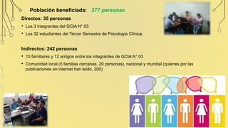 Población beneficiada: 277 personas
Directos: 35 personas
• Los 3 integrantes del GCIA N° 03
• Los 32 estudiantes del Tercer Semestre de Psicología Clínica.
Indirectos: 242 personas
• 10 familiares y 12 amigos entre los integrantes de GCIA N° 03
• Comunidad local (5 familias cercanas, 20 personas), nacional y mundial (quienes por las
publicaciones en internet han leído, 200)
 