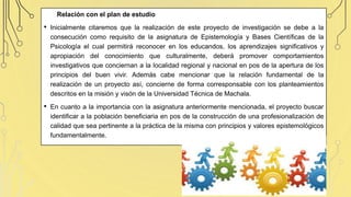 Relación con el plan de estudio
• Inicialmente citaremos que la realización de este proyecto de investigación se debe a la
consecución como requisito de la asignatura de Epistemología y Bases Científicas de la
Psicología el cual permitirá reconocer en los educandos, los aprendizajes significativos y
apropiación del conocimiento que culturalmente, deberá promover comportamientos
investigativos que conciernan a la localidad regional y nacional en pos de la apertura de los
principios del buen vivir. Además cabe mencionar que la relación fundamental de la
realización de un proyecto así, concierne de forma corresponsable con los planteamientos
descritos en la misión y visón de la Universidad Técnica de Machala.
• En cuanto a la importancia con la asignatura anteriormente mencionada, el proyecto buscar
identificar a la población beneficiaria en pos de la construcción de una profesionalización de
calidad que sea pertinente a la práctica de la misma con principios y valores epistemológicos
fundamentalmente.
 