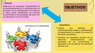 OBJETIVOS:
• General:
Determinar los conceptos fundamentales de
la interdisciplinaridad en la psicología para la
formación de los profesionales en el área de
la salud mental, identificando las acciones
concernientes en los postulados del buen vivir
en interacción con la comunidad.
Específicos:
• Analizar una definición de
interdisciplinaridad desde la epistemología,
conceptualizando su utilidad en proceso de
formación universitaria.
• Identificar los postulados actuales de las
relaciones interdisciplinarias para
apropiarse de los conocimientos y
adecuarlos a fin de afianzar los postulados
del buen vivir.
 
