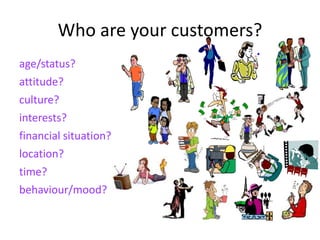 Who are your customers?
age/status?
attitude?
culture?
interests?
financial situation?
location?
time?
behaviour/mood?
 