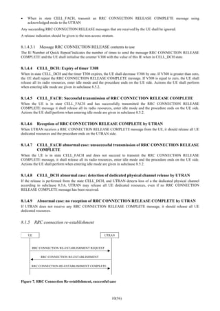 10(56)
• When in state CELL_FACH, transmit an RRC CONNECTION RELEASE COMPLETE message using
acknowledged mode to the UTRAN
Any succeeding RRC CONNECTION RELEASE messages that are received by the UE shall be ignored.
A release indication should be given to the non-access stratum.
8.1.4.3.1 Message RRC CONNECTION RELEASE contents to use
The IE “Number of Quick Repeat”indicates the number of times to send the message RRC CONNECTION RELEASE
COMPLETE and the UE shall initialise the counter V308 with the value of this IE when in CELL_DCH state.
8.1.4.4 CELL_DCH: Expiry of timer T308
When in state CELL_DCH and the timer T308 expires, the UE shall decrease V308 by one. If V308 is greater than zero,
the UE shall repeat the RRC CONNECTION RELEASE COMPLETE message. If V308 is equal to zero, the UE shall
release all its radio resources, enter idle mode and the procedure ends on the UE side. Actions the UE shall perform
when entering idle mode are given in subclause 8.5.2.
8.1.4.5 CELL_FACH: Successful transmission of RRC CONNECTION RELEASE COMPLETE
When the UE is in state CELL_FACH and has successfully transmitted the RRC CONNECTION RELEASE
COMPLETE message it shall release all its radio resources, enter idle mode and the procedure ends on the UE side.
Actions the UE shall perform when entering idle mode are given in subclause 8.5.2.
8.1.4.6 Reception of RRC CONNECTION RELEASE COMPLETE by UTRAN
When UTRAN receives a RRC CONNECTION RELEASE COMPLETE message from the UE, it should release all UE
dedicated resources and the procedure ends on the UTRAN side.
8.1.4.7 CELL_FACH abnormal case: unsuccessful transmission of RRC CONNECTION RELEASE
COMPLETE
When the UE is in state CELL_FACH and does not succeed to transmit the RRC CONNECTION RELEASE
COMPLETE message, it shall release all its radio resources, enter idle mode and the procedure ends on the UE side.
Actions the UE shall perform when entering idle mode are given in subclause 8.5.2.
8.1.4.8 CELL_DCH abnormal case: detection of dedicated physical channel release by UTRAN
If the release is performed from the state CELL_DCH, and UTRAN detects loss of a the dedicated physical channel
according to subclause 8.5.6, UTRAN may release all UE dedicated resources, even if no RRC CONNECTION
RELEASE COMPLETE message has been received.
8.1.4.9 Abnormal case: no reception of RRC CONNECTION RELEASE COMPLETE by UTRAN
If UTRAN does not receive any RRC CONNECTION RELEASE COMPLETE message, it should release all UE
dedicated resources.
8.1.5 RRC connection re-establishment
UE UTRAN
RRC CONNECTION RE-ESTABLISHMENT REQUEST
RRC CONNECTION RE-ESTABLISHMENT COMPLETE
RRC CONNECTION RE-ESTABLISHMENT
Figure 7. RRC Connection Re-establishment, successful case
 