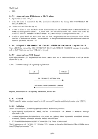 12(56)
The UE shall
• FFS.
8.1.5.5 Abnormal cases: T301 timeout or DPCH failure
• Upon expiry of timer T301, or
• if the UE failed to re-establish the RRC Connection indicated in the message RRC CONNECTION RE-
ESTABLISHMENT
the UE shall check the value of V301, and
• if V301 is smaller or equal than N301, the UE shall transmit a new RRC CONNECTION RE-ESTABLISHMENT
REQUEST message on the uplink CCCH, restart timer T301 and increase counter V301. The UE shall set the IEs
in the RRC CONNECTION RE-ESTABLISHMENT REQUEST message according to subclause 8.1.5.2.1.
• If V301 is greater than N301, the UE shall enter idle mode. The procedure ends and a connection failure may be
indicated to the non-access stratum. Other actions the UE shall perform when entering idle mode from connected
mode are specified in subclause 8.5.2.
8.1.5.6 Reception of RRC CONNECTION RE-ESTABLISHMENT COMPLETE by the UTRAN
When UTRAN has received the RRC CONNECTION RE-ESTABLISHMENT COMPLETE message, the procedure
ends on the UTRAN side, and timer T352 shall be stopped.
8.1.5.7 Abnormal case: T352 timeout
Upon expiry of timer T352, the procedure ends on the UTRAN side, and all context information for this UE may be
deleted in UTRAN.
8.1.6 Transmission of UE capability information
UE UTRAN
UE CAPABILITY INFORMATION
UE CAPABILITY INFORMATION CONFIRM
Figure 9. Transmission of UE capability information, normal flow
8.1.6.1 General
The UE capability update procedure is used by the UE to convey UE specific capability information to the UTRAN.
8.1.6.2 Initiation
The UE shall initiate the UE capability update procedure in the following situations:
- Upon capability enquiry from the UTRAN, after the UE has received a UE CAPABILITY ENQUIRY message
from the UTRAN.
- After having performed cell reselection to a cell, where the "capability update requirement" indicates the necessity
to transmit capability information which has not been previously sent.
- If UE capabilities change during the RRC connection. (E.g. change of power class)
The UE transmits the UE CAPABILITY INFORMATION message on the uplink DCCH using AM or UM RLC, starts
timer T304 and resets counter V3xx.
 
