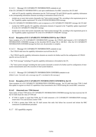 13(56)
8.1.6.2.1 Message UE CAPABILITY INFORMATION contents to set
If the UE CAPABILITY INFORMATION is sent upon establishment of an RRC connection, the UE shall
- shall set CN specific capability information into the "NAS message" IE and UTRAN specific capability information
to the corresponding information elements according to information stored in the UE.
- include one or more inter-system classmarks into "inter-system message" IEs, according to the requirement given in
the "Capability update requirement" IE in the SYSTEM INFORMATION message
If the UE CAPABILITY INFORMATION is sent in response to a UE CAPABILITY ENQUIRY message, the UE shall
- include the UMTS specific UE capability information elements if requsted in the "Capability update requirement"
IE in the UE CAPABILITY ENQUIRY message.
- include one or more inter-system classmarks into "inter-system message" IEs, according to the requirement given in
the "Capability update requirement" IE in the UE CAPABILITY ENQUIRY message
8.1.6.3 Reception of UE CAPABILITY INFORMATION by the UTRAN
Upon reception of a UE CAPABILITY INFORMATION message, the UTRAN shall transmit a UE CAPABILITY
INFORMATION CONFIRM message on the downlink DCCH using UM or AM RLC. After the UE CAPABILITY
INFORMATION CONFIRM message has been sent, the procedure is complete.
8.1.6.3.1 Message UE CAPABILITY INFORMATION contents to use
- The UTRAN shall store the capability information received from the UE.
- The UTRAN specific capability information elements are stored to be further used for the configuration of UTRAN
specific services for the UE.
- The "NAS message" including CN specific capability information is forwarded to the CN.
- The "inter-system message" including the inter-system classmark is stored to be further used for configuration of inter-
system measurements and in the execution of inter-system handover.
8.1.6.3.2 Message UE CAPABILITY INFORMATION CONFIRM contents to set
[Editor's note: Currently only a message type IE is included in this message.]
8.1.6.4 Reception of UE CAPABILITY INFORMATION CONFIRM by the UE
Upon reception of a UE CAPABILITY INFORMATION CONFIRM message, the UE shall stop timer T304. It shall
then update its register on which UE capabilities it has transmitted to the UTRAN during the current RRC connection.
8.1.6.5 Abnormal case: T304 timeout
Upon expiry of timer T304 and no UE CAPABILITY INFORMATION CONFIRM message has been received, the UE
the UE shall check the value of V304 and
• If V304 is smaller or equal than N304, the UE shall retransmit a UE CAPABILITY INFORMATION message,
restart timer T3xx and increase counter V304.
• If V304 is greater than N304, the UE shall assume that radio link failure has occurred and initiate the RRC
connection re-establishment procedure
8.1.7 UE capability enquiry
 