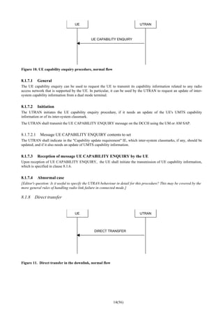 14(56)
UE UTRAN
UE CAPABILITY ENQUIRY
Figure 10. UE capability enquiry procedure, normal flow
8.1.7.1 General
The UE capability enquiry can be used to request the UE to transmit its capability information related to any radio
access network that is supported by the UE. In particular, it can be used by the UTRAN to request an update of inter-
system capability information from a dual mode terminal.
8.1.7.2 Initiation
The UTRAN initiates the UE capability enquiry procedure, if it needs an update of the UE's UMTS capability
information or of its inter-system classmark.
The UTRAN shall transmit the UE CAPABILITY ENQUIRY message on the DCCH using the UM or AM SAP.
8.1.7.2.1 Message UE CAPABILITY ENQUIRY contents to set
The UTRAN shall indicate in the "Capability update requirement" IE, which inter-system classmarks, if any, should be
updated, and if it also needs an update of UMTS capability information.
8.1.7.3 Reception of message UE CAPABILITY ENQUIRY by the UE
Upon reception of UE CAPABILITY ENQUIRY, the UE shall initiate the transmission of UE capability information,
which is specified in clause 8.1.6.
8.1.7.4 Abnormal case
[Editor's question: Is it useful to specify the UTRAN behaviour in detail for this procedure? This may be covered by the
more general rules of handling radio link failure in connected mode.]
8.1.8 Direct transfer
UE UTRAN
DIRECT TRANSFER
Figure 11. Direct transfer in the downlink, normal flow
 