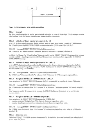 15(56)
UE UTRAN
DIRECT TRANSFER
Figure 12. Direct transfer in the uplink, normal flow
8.1.8.1 General
The direct transfer procedure is used in both downlink and uplink to carry all higher layer (NAS) messages over the
radio interface. It can also be used to establish and release signalling connections.
8.1.8.2 Initiation of direct transfer procedure in the UE
In the UE, the direct transfer procedure shall be initiated, when the upper layers request a transfer of a NAS message.
The UE shall transmit the DIRECT TRANSFER message on the uplink DCCH using AM or UM RLC.
8.1.8.2.1 Message DIRECT TRANSFER (uplink) contents to set
The UE shall set "CN domain identifier" to indicate, which CN node the NAS message is destined to.
In, CELL_FACH state, The UE shall include "Measured results" into the DIRECT TRANSFER message, if the message
is sent to establish a signalling connection and if RACH measurement reporting has been requested in the SYSTEM
INFORMATION message.
8.1.8.3 Initiation of direct transfer procedure in the UTRAN
In the UTRAN, the direct transfer procedure shall be initiated, when the upper layers request the transfer of a NAS
message or the release of a signalling connection.. The UE shall transmit the DIRECT TRANSFER message on the
downlink DCCH using AM or UM RLC.
8.1.8.3.1 Message DIRECT TRANSFER (downlink) contents to set
The UTRAN sets "CN domain identifier" to indicate, which CN domain the NAS message is originated from.
8.1.8.4 Reception of DIRECT TRANSFER in the UTRAN
Upon reception of the DIRECT TRANSFER message the NAS message shall be routed to the correct CN domain.
8.1.8.4.1 Message DIRECT TRANSFER (uplink) contents to use
The UTRAN routes the contents of the "NAS message" IE to the correct CN domain using the "CN domain identifier"
IE.
If the "measured results" IE is present in the message, the UTRAN shall extract the contents to be used for radio
resource control.
8.1.8.5 Reception of DIRECT TRANSFER by the UE
Upon reception of the DIRECT TRANSFER message, the UE RRC shall
• route the contents of the higher layer PDU, if any, to the correct higher layer entity.
• route the signalling connection release indication, if any, to the correct higher layer entity.
8.1.8.5.1 Message DIRECT TRANSFER (downlink) contents to use
The UE RRC routes the contents of the "NAS message" IE to the correct higher layer entity using the "CN domain
identifier" IE.
8.1.8.6 Abnormal cases
[Delivery of DIRECT TRANSFER messages is guaranteed by the the higher layers and, optionally, the acknowledged
service in the RLC layer.]
 