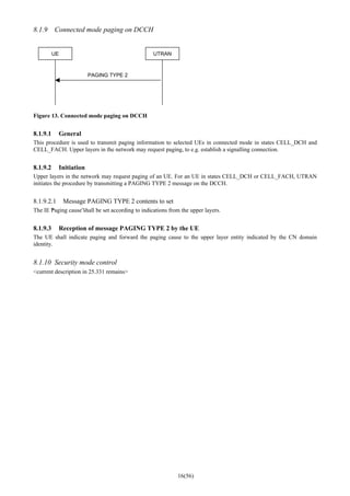 16(56)
8.1.9 Connected mode paging on DCCH
UE UTRAN
PAGING TYPE 2
Figure 13. Connected mode paging on DCCH
8.1.9.1 General
This procedure is used to transmit paging information to selected UEs in connected mode in states CELL_DCH and
CELL_FACH. Upper layers in the network may request paging, to e.g. establish a signalling connection.
8.1.9.2 Initiation
Upper layers in the network may request paging of an UE. For an UE in states CELL_DCH or CELL_FACH, UTRAN
initiates the procedure by transmitting a PAGING TYPE 2 message on the DCCH.
8.1.9.2.1 Message PAGING TYPE 2 contents to set
The IE “Paging cause”shall be set according to indications from the upper layers.
8.1.9.3 Reception of message PAGING TYPE 2 by the UE
The UE shall indicate paging and forward the paging cause to the upper layer entity indicated by the CN domain
identity.
8.1.10 Security mode control
<current description in 25.331 remains>
 