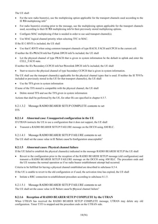 18(56)
The UE shall
• For the new radio bearer(s), use the multiplexing option applicable for the transport channels used according to the
IE “RB multiplexing info”
• For radio bearer(s) existing prior to the message, use the multiplexing option applicable for the transport channels
used, according to their IE “RB multiplexing info”or their previously stored multiplexing options.
• Configure MAC multiplexing if that is needed in order to use said transport channel(s).
• Use MAC logical channel priority when selecting TFC in MAC.
If the IE C-RNTI is included, the UE shall
• Use that C-RNTI when using common transport channels of type RACH, FACH and CPCH in the current cell.
If neither the IEs “PRACH info”nor “Uplink DPCH info”is included, the UE shall
• Let the physical channel of type PRACH that is given in system information be the default in uplink and enter the
CELL_FACH state.
If neither the IEs “Secondary CCPCH info”nor “Downlink DPCH info”is included, the UE shall
• Start to receive the physical channel of type Secondary CCPCH that is given in system information.
The UE shall use the transport channel(s) applicable for the physical channel types that is used. If neither the IE “TFS”is
included or previously stored in the UE for that transport channel(s), the UE shall
• Use the TFS given in system information
If none of the TFS stored is compatible with the physical channel, the UE shall
• Delete stored TFS and use the TFS given in system information
Actions that shall be performed by the UE, for other IEs are specified in chapter 8.5.7.
8.2.1.3.2 Message RADIO BEARER SETUP COMPLETE contents to set
FFS
8.2.1.4 Abnormal case: Unsupported configuration in the UE
If UTRAN instructs the UE to use a configuration that it does not support, the UE shall
• Transmit a RADIO BEARER SETUP FAILURE message on the DCCH using AM RLC.
8.2.1.4.1 Message RADIO BEARER SETUP FAILURE contents to set
The UE shall set the cause value in IE “failure cause”to “configuration unacceptable”.
8.2.1.5 Abnormal cases: Physical channel failure
If the UE failed to establish the physical channel(s) indicated in the message RADIO BEARER SETUP the UE shall
• Revert to the configuration prior to the reception of the RADIO BEARER SETUP message (old configuration) and
transmit a RADIO BEARER SETUP FAILURE message on the DCCH using AM RLC. The procedure ends and
the UE resumes the normal operation as if no radio bearer establishment attempt had occurred.
Criteria to be fulfilled for having a physical channel established are described in subclause 8.5.4.
If the UE is unable to revert to the old configuration or if used, the activation time has expired, the UE shall
• Initiate a RRC connection re-establishment procedure according to subclause 8.1.5.
8.2.1.5.1 Message RADIO BEARER SETUP FAILURE contents to set
The UE shall set the cause value in IE “failure cause”to “physical channel failure”.
8.2.1.6 Reception of RADIO BEARER SETUP COMPLETE by the UTRAN
When UTRAN has received the RADIO BEARER SETUP COMPLETE message, UTRAN may delete any old
configuration. Timer T353 is stopped and the procedure ends on the UTRAN side.
 