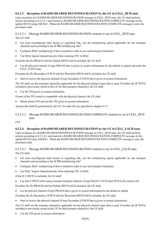 20(56)
8.2.2.3 Reception of RADIO BEARER RECONFIGURATION by the UE in CELL_DCH state
Upon reception of a RADIO BEARER RECONFIGURATION message in CELL_DCH state, the UE shall perform
actions according to 8.2.2.3.1 and transmit a RADIO BEARER RECONFIGURATION COMPLETE message on the
uplink DCCH using AM RLC. When the RADIO BEARER RECONFIGURATION COMPLETE message is sent, the
procedure ends.
8.2.2.3.1 Message RADIO BEARER RECONFIGURATION contents to use in CELL_DCH state
The UE shall
• For each reconfigured radio bearer or signalling link, use the multiplexing option applicable for the transport
channels used according to the IE “RB multiplexing info”
• Configure MAC multiplexing if that is needed in order to use said transport channel(s).
• Use MAC logical channel priority when selecting TFC in MAC.
If neither the IEs “PRACH info”nor “Uplink DPCH info”is included, the UE shall
• Let the physical channel of type PRACH that is given in system information be the default in uplink and enter the
CELL_FACH state.
If neither the IEs “Secondary CCPCH info”nor “Downlink DPCH info”is included, the UE shall
• Start to receive the physical channel of type Secondary CCPCH that is given in system information.
The UE shall use the transport channel(s) applicable for the physical channel types that is used. If neither the IE “TFS”is
included or previously stored in the UE for that transport channel(s), the UE shall
• Use the TFS given in system information
If none of the TFS stored is compatible with the physical channel, the UE shall
• Delete stored TFS and use the TFS given in system information
Actions that shall be performed by the UE, for other IEs are specified in chapter 8.5.7.
8.2.2.3.2 Message RADIO BEARER RECONFIGURATION COMPLETE contents to set in CELL_DCH
state
FFS.
8.2.2.4 Reception of RADIO BEARER RECONFIGURATION by the UE in CELL_FACH state
Upon reception of a RADIO BEARER RECONFIGURATION message in CELL_DCH state, the UE shall perform
actions according to 8.2.2.4.1 and transmit a RADIO BEARER RECONFIGURATION COMPLETE message on the
uplink DCCH using AM RLC. When the RADIO BEARER RECONFIGURATION COMPLETE message is sent, the
procedure ends.
8.2.2.4.1 Message RADIO BEARER RECONFIGURATION contents to use in CELL_FACH state.
The UE shall
• For each reconfigured radio bearer or signalling link, use the multiplexing option applicable for the transport
channels used according to the IE “RB multiplexing info”
• Configure MAC multiplexing if that is needed in order to use said transport channel(s).
• Use MAC logical channel priority when selecting TFC in MAC.
If the IE C-RNTI is included, the UE shall
• Use that C-RNTI when using common transport channels of type RACH, FACH and CPCH in the current cell.
If neither the IEs “PRACH info”nor “Uplink DPCH info”is included, the UE shall
• Let the physical channel of type PRACH that is given in system information be the default in uplink
If neither the IEs “Secondary CCPCH info”nor “Downlink DPCH info”is included, the UE shall
• Start to receive the physical channel of type Secondary CCPCH that is given in system information.
The UE shall use the transport channel(s) applicable for the physical channel types that is used. If neither the IE “TFS”is
included or previously stored in the UE for that transport channel(s), the UE shall
• Use the TFS given in system information
 