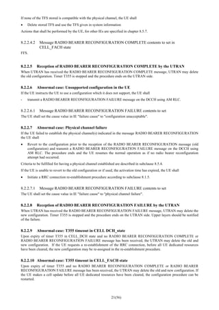 21(56)
If none of the TFS stored is compatible with the physical channel, the UE shall
• Delete stored TFS and use the TFS given in system information
Actions that shall be performed by the UE, for other IEs are specified in chapter 8.5.7.
8.2.2.4.2 Message RADIO BEARER RECONFIGURATION COMPLETE contents to set in
CELL_FACH state
FFS.
8.2.2.5 Reception of RADIO BEARER RECONFIGURATION COMPLETE by the UTRAN
When UTRAN has received the RADIO BEARER RECONFIGURATION COMPLETE message, UTRAN may delete
the old configuration. Timer T355 is stopped and the procedure ends on the UTRAN side.
8.2.2.6 Abnormal case: Unsupported configuration in the UE
If the UE instructs the UE to use a configuration which it does not support, the UE shall
- transmit a RADIO BEARER RECONFIGURATION FAILURE message on the DCCH using AM RLC.
8.2.2.6.1 Message RADIO BEARER RECONFIGURATION FAILURE contents to set
The UE shall set the cause value in IE "failure cause" to "configuration unacceptable".
8.2.2.7 Abnormal case: Physical channel failure
If the UE failed to establish the physical channel(s) indicated in the message RADIO BEARER RECONFIGURATION
the UE shall
• Revert to the configuration prior to the reception of the RADIO BEARER RECONFIGURATION message (old
configuration) and transmit a RADIO BEARER RECONFIGURATION FAILURE message on the DCCH using
AM RLC. The procedure ends and the UE resumes the normal operation as if no radio bearer reconfiguration
attempt had occurred.
Criteria to be fulfilled for having a physical channel established are described in subclause 8.5.4.
If the UE is unable to revert to the old configuration or if used, the activation time has expired, the UE shall
• Initiate a RRC connection re-establishment procedure according to subclause 8.1.5.
8.2.2.7.1 Message RADIO BEARER RECONFIGURATION FAILURE contents to set
The UE shall set the cause value in IE "failure cause" to "physical channel failure".
8.2.2.8 Reception of RADIO BEARER RECONFIGURATION FAILURE by the UTRAN
When UTRAN has received the RADIO BEARER RECONFIGURATION FAILURE message, UTRAN may delete the
new configuration. Timer T355 is stopped and the procedure ends on the UTRAN side. Upper layers should be notified
of the failure.
8.2.2.9 Abnormal case: T355 timeout in CELL DCH_state
Upon expiry of timer T355 in CELL_DCH state and no RADIO BEARER RECONFIGURATION COMPLETE or
RADIO BEARER RECONFIGURATION FAILURE message has been received, the UTRAN may delete the old and
new configuration. If the UE requests a re-establishment of the RRC connection, before all UE dedicated resources
have been cleared, the new configuration may be re-assigned in the re-establishment procedure.
8.2.2.10 Abnormal case: T355 timeout in CELL_FACH state
Upon expiry of timer T355 and no RADIO BEARER RECONFIGURATION COMPLETE or RADIO BEARER
RECONFIGURATION FAILURE message has been received, the UTRAN may delete the old and new configuration. If
the UE makes a cell update before all UE dedicated resources have been cleared, the configuration procedure can be
restarted.
 