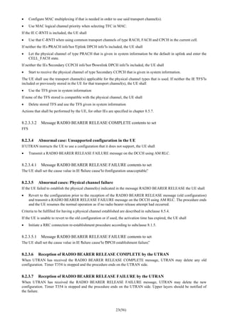 23(56)
• Configure MAC multiplexing if that is needed in order to use said transport channel(s).
• Use MAC logical channel priority when selecting TFC in MAC.
If the IE C-RNTI is included, the UE shall
• Use that C-RNTI when using common transport channels of type RACH, FACH and CPCH in the current cell.
If neither the IEs “PRACH info”nor “Uplink DPCH info”is included, the UE shall
• Let the physical channel of type PRACH that is given in system information be the default in uplink and enter the
CELL_FACH state.
If neither the IEs “Secondary CCPCH info”nor “Downlink DPCH info”is included, the UE shall
• Start to receive the physical channel of type Secondary CCPCH that is given in system information.
The UE shall use the transport channel(s) applicable for the physical channel types that is used. If neither the IE “TFS”is
included or previously stored in the UE for that transport channel(s), the UE shall
• Use the TFS given in system information
If none of the TFS stored is compatible with the physical channel, the UE shall
• Delete stored TFS and use the TFS given in system information
Actions that shall be performed by the UE, for other IEs are specified in chapter 8.5.7.
8.2.3.3.2 Message RADIO BEARER RELEASE COMPLETE contents to set
FFS
8.2.3.4 Abnormal case: Unsupported configuration in the UE
If UTRAN instructs the UE to use a configuration that it does not support, the UE shall
• Transmit a RADIO BEARER RELEASE FAILURE message on the DCCH using AM RLC.
8.2.3.4.1 Message RADIO BEARER RELEASE FAILURE contents to set
The UE shall set the cause value in IE “failure cause”to “configuration unacceptable”.
8.2.3.5 Abnormal cases: Physical channel failure
If the UE failed to establish the physical channel(s) indicated in the message RADIO BEARER RELEASE the UE shall
• Revert to the configuration prior to the reception of the RADIO BEARER RELEASE message (old configuration)
and transmit a RADIO BEARER RELEASE FAILURE message on the DCCH using AM RLC. The procedure ends
and the UE resumes the normal operation as if no radio bearer release attempt had occurred.
Criteria to be fulfilled for having a physical channel established are described in subclause 8.5.4.
If the UE is unable to revert to the old configuration or if used, the activation time has expired, the UE shall
• Initiate a RRC connection re-establishment procedure according to subclause 8.1.5.
8.2.3.5.1 Message RADIO BEARER RELEASE FAILURE contents to set
The UE shall set the cause value in IE “failure cause”to “DPCH establishment failure”.
8.2.3.6 Reception of RADIO BEARER RELEASE COMPLETE by the UTRAN
When UTRAN has received the RADIO BEARER RELEASE COMPLETE message, UTRAN may delete any old
configuration. Timer T354 is stopped and the procedure ends on the UTRAN side.
8.2.3.7 Reception of RADIO BEARER RELEASE FAILURE by the UTRAN
When UTRAN has received the RADIO BEARER RELEASE FAILURE message, UTRAN may delete the new
configuration. Timer T354 is stopped and the procedure ends on the UTRAN side. Upper layers should be notified of
the failure.
 