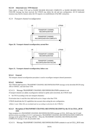 24(56)
8.2.3.8 Abnormal case: T354 timeout
Upon expiry of timer T354 and no RADIO BEARER RELEASE COMPLETE or RADIO BEARER RELEASE
FAILURE message has been received, the UTRAN may delete the old and new configuration. All UE dedicated
resources may then be cleared, unless the UE requests a re-establishment of the RRC connection.
8.2.4 Transport channel reconfiguration
UE UTRAN
TRANSPORT CHANNEL
RECONFIGURATION
TRANSPORT CHANNEL
RECONFIGURATION COMPLETE
Figure 20. Transport channel reconfiguration, normal flow
UE UTRAN
TRANSPORT CHANNEL
RECONFIGURATION
TRANSPORT CHANNEL
RECONFIGURATION FAILURE
Figure 21. Transport channel reconfiguration, failure case
8.2.4.1 General
The transport channel reconfiguration procedure is used to reconfigure transport channel parameters.
8.2.4.2 Initiation
The UTRAN shall transmit a TRANSPORT CHANNEL RECONFIGURATION message on the downlink DCCH using
AM or UM RLC, and start timer T356.
8.2.4.2.1 Message TRANSPORT CHANNEL RECONFIGURATION contents to set
If transport channels are added, reconfigured or deleted in uplink and/or downlink, the UTRAN shall
• Set TFCS according to the new transport channel(s)
If activation time is used this time shall not be set to a larger value than T356.
UTRAN should take the UE capabilities into account when setting the new configuration.
[Editor’s note: Other IEs are included and set according to selection by the UTRAN.]
8.2.4.3 Reception of TRANSPORT CHANNEL RECONFIGURATION by the UE in CELL_DCH
state
Upon reception of a TRANSPORT CHANNEL RECONFIGURATION message in CELL_DCH state, the UE shall
perform actions according to 8.2.4.3.1 and transmit a TRANSPORT CHANNEL RECONFIGURATION COMPLETE
message on the uplink DCCH using AM RLC. When the TRANSPORT CHANNEL RECONFIGURATION
COMPLETE message is sent, the procedure ends.
8.2.4.3.1 Message TRANSPORT CHANNEL RECONFIGURATION contents to use in CELL_DCH state
 