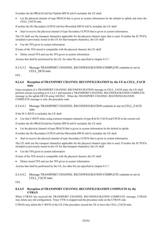 25(56)
If neither the IEs “PRACH info”nor “Uplink DPCH info”is included, the UE shall
• Let the physical channel of type PRACH that is given in system information be the default in uplink and enter the
CELL_FACH state.
If neither the IEs “Secondary CCPCH info”nor “Downlink DPCH info”is included, the UE shall
• Start to receive the physical channel of type Secondary CCPCH that is given in system information.
The UE shall use the transport channel(s) applicable for the physical channel types that is used. If neither the IE “TFS”is
included or previously stored in the UE for that transport channel(s), the UE shall
• Use the TFS given in system information
If none of the TFS stored is compatible with the physical channel, the UE shall
• Delete stored TFS and use the TFS given in system information
Actions that shall be performed by the UE, for other IEs are specified in chapter 8.5.7.
8.2.4.3.2 Message TRANSPORT CHANNEL RECONFIGURATION COMPLETE contents to set in
CELL_DCH state
FFS.
8.2.4.4 Reception of TRANSPORT CHANNEL RECONFIGURATION by the UE in CELL_FACH
state
Upon reception of a TRANSPORT CHANNEL RECONFIGURATION message in CELL_FACH state, the UE shall
perform actions according to 8.2.4.4.1 and transmit a TRANSPORT CHANNEL RECONFIGURATION COMPLETE
message on the uplink DCCH using AM RLC. When the TRANSPORT CHANNEL RECONFIGURATION
COMPLETE message is sent, the procedure ends.
8.2.4.4.1 Message TRANSPORT CHANNEL RECONFIGURATION contents to use in CELL_FACH
state
If the IE C-RNTI is included, the UE shall
• Use that C-RNTI when using common transport channels of type RACH, FACH and CPCH in the current cell.
If neither the IEs “PRACH info”nor “Uplink DPCH info”is included, the UE shall
• Let the physical channel of type PRACH that is given in system information be the default in uplink
If neither the IEs “Secondary CCPCH info”nor “Downlink DPCH info”is included, the UE shall
• Start to receive the physical channel of type Secondary CCPCH that is given in system information.
The UE shall use the transport channel(s) applicable for the physical channel types that is used. If neither the IE “TFS”is
included or previously stored in the UE for that transport channel(s), the UE shall
• Use the TFS given in system information
If none of the TFS stored is compatible with the physical channel, the UE shall
• Delete stored TFS and use the TFS given in system information
Actions that shall be performed by the UE, for other IEs are specified in chapter 8.5.7.
8.2.4.4.2 Message TRANSPORT CHANNEL RECONFIGURATION COMPLETE contents to set in
CELL_FACH state
FFS.
8.2.4.5 Reception of TRANSPORT CHANNEL RECONFIGURATION COMPLETE by the
UTRAN
When UTRAN has received the TRANSPORT CHANNEL RECONFIGURATION COMPLETE message, UTRAN
may delete any old configuration. Timer T356 is stopped and the procedure ends on the UTRAN side.
UTRAN may delete the C-RNTI of the UE if the procedure caused the UE to leave the CELL_FACH state.
 