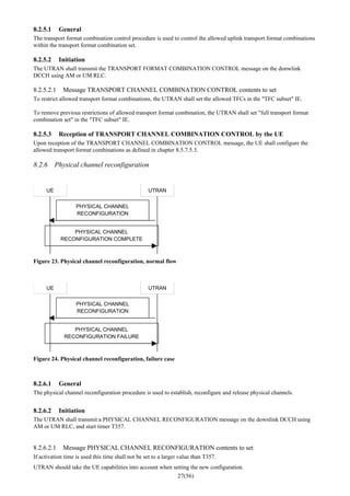 27(56)
8.2.5.1 General
The transport format combination control procedure is used to control the allowed uplink transport format combinations
within the transport format combination set.
8.2.5.2 Initiation
The UTRAN shall transmit the TRANSPORT FORMAT COMBINATION CONTROL message on the donwlink
DCCH using AM or UM RLC.
8.2.5.2.1 Message TRANSPORT CHANNEL COMBINATION CONTROL contents to set
To restrict allowed transport format combinations, the UTRAN shall set the allowed TFCs in the "TFC subset" IE.
To remove previous restrictions of allowed transport format combination, the UTRAN shall set "full transport format
combination set" in the "TFC subset" IE.
8.2.5.3 Reception of TRANSPORT CHANNEL COMBINATION CONTROL by the UE
Upon reception of the TRANSPORT CHANNEL COMBINATION CONTROL message, the UE shall configure the
allowed transport format combinations as defined in chapter 8.5.7.5.3.
8.2.6 Physical channel reconfiguration
UE UTRAN
PHYSICAL CHANNEL
RECONFIGURATION
PHYSICAL CHANNEL
RECONFIGURATION COMPLETE
Figure 23. Physical channel reconfiguration, normal flow
UE UTRAN
PHYSICAL CHANNEL
RECONFIGURATION
PHYSICAL CHANNEL
RECONFIGURATION FAILURE
Figure 24. Physical channel reconfiguration, failure case
8.2.6.1 General
The physical channel reconfiguration procedure is used to establish, reconfigure and release physical channels.
8.2.6.2 Initiation
The UTRAN shall transmit a PHYSICAL CHANNEL RECONFIGURATION message on the downlink DCCH using
AM or UM RLC, and start timer T357.
8.2.6.2.1 Message PHYSICAL CHANNEL RECONFIGURATION contents to set
If activation time is used this time shall not be set to a larger value than T357.
UTRAN should take the UE capabilities into account when setting the new configuration.
 