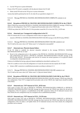 29(56)
• Use the TFS given in system information
If none of the TFS stored is compatible with the physical channel, the UE shall
• Delete stored TFS and use the TFS given in system information
Actions that shall be performed by the UE, for other IEs are specified in chapter 8.5.7.
8.2.6.4.2 Message PHYSICAL CHANNEL RECONFIGURATION COMPLETE contents to set
FFS.
8.2.6.5 Reception of PHYSICAL CHANNEL RECONFIGURATION COMPLETE by the UTRAN
When UTRAN has received the PHYSICAL CHANNEL RECONFIGURATION COMPLETE message, UTRAN may
delete any old configuration. Timer T357 is stopped and the procedure ends on the UTRAN side.
UTRAN may delete the C-RNTI of the UE if the procedure caused the UE to leave the CELL_FACH state.
8.2.6.6 Abnormal case: Unsupported configuration in the UE
If the UE instructs the UE to use a configuration which it does not support, the UE shall
- transmit a PHYSICAL CHANNEL RECONFIGURATION FAILURE message on the DCCH using AM RLC.
8.2.6.6.1 Message PHYSICAL CHANNEL RECONFIGURATION FAILURE contents to set
The UE shall set the cause value in IE "failure cause" to "configuration unacceptable".
8.2.6.7 Abnormal case: Physical channel failure
If the UE failed to establish the physical channel(s) indicated in the message PHYSICAL CHANNEL
RECONFIGURATION the UE shall
• Revert to the configuration prior to the reception of the PHYSICAL CHANNEL RECONFIGURATION message
(old configuration) and transmit a PHYSICAL CHANNEL RECONFIGURATION FAILURE message on the
DCCH using AM RLC. The procedure ends and the UE resumes the normal operation as if no physical channel
reconfiguration attempt had occurred.
Criteria to be fulfilled for having a physical channel established are described in subclause 8.5.4.
If the UE is unable to revert to the old configuration or if used, the activation time has expired, the UE shall
• Initiate a RRC connection re-establishment procedure according to subclause 8.1.5.
8.2.6.7.1 Message PHYSICAL CHANNEL RECONFIGURATION FAILURE contents to set
The UE shall set the cause value in IE "failure cause" to "physical channel failure".
8.2.6.8 Reception of PHYSICAL CHANNEL RECONFIGURATION FAILURE by the UTRAN
When UTRAN has received the RADIO BEARER RECONFIGURATION FAILURE message, UTRAN may delete the
new configuration. Timer T357 is stopped and the procedure ends on the UTRAN side. Upper layers should be notified
of the failure.
8.2.6.9 Abnormal case: T357 timeout in CELL_DCH state
Upon expiry of timer T357 and no PHYSICAL CHANNEL RECONFIGURATION COMPLETE or PHYSICAL
CHANNEL RECONFIGURATION FAILURE message has been received, the UTRAN may delete the old and new
configuration. If the UE requests a re-establishment of the RRC connection, before all UE dedicated resources have
been cleared, the new configuration may be re-assigned in the re-establishment procedure.
8.2.6.10 Abnormal case: T357 timeout in CELL_FACH state
Upon expiry of timer T357 and no PHYSICAL CHANNEL RECONFIGURATION COMPLETE or PHYSICAL
CHANNEL RECONFIGURATION FAILURE message has been received, the UTRAN may delete the old and new
configuration. If the UE makes a cell update before all UE dedicated resources have been cleared, the configuration
procedure can be restarted.
 