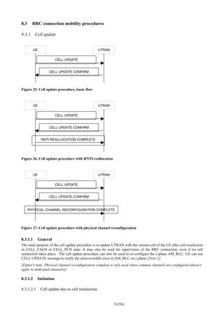 31(56)
8.3 RRC connection mobility procedures
8.3.1 Cell update
UE UTRAN
CELL UPDATE
CELL UPDATE CONFIRM
Figure 25. Cell update procedure, basic flow
UE UTRAN
CELL UPDATE
CELL UPDATE CONFIRM
RNTI REALLOCATION COMPLETE
Figure 26. Cell update procedure with RNTI reallocation
UE UTRAN
CELL UPDATE
CELL UPDATE CONFIRM
PHYSICAL CHANNEL RECONFIGURATION COMPLETE
Figure 27. Cell update procedure with physical channel reconfiguration
8.3.1.1 General
The main purpose of the cell update procedure is to update UTRAN with the current cell of the UE after cell reselection
in CELL_FACH or CELL_PCH state. It may also be used for supervision of the RRC connection, even if no cell
reselection takes place. The cell update procedure can also be used to re-configure the c-plane AM_RLC. UE can use
CELL UPDATE message to notify the unrecoverable error in AM_RLC on c-plane [Note 1].
[Editor's note: Physical channel reconfiguration complete is only used when common channels are configured (doesn't
apply to dedicated channels)]
8.3.1.2 Initiation
8.3.1.2.1 Cell update due to cell reselection
 