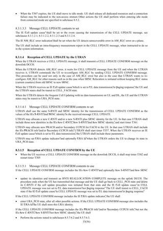 33(56)
• When the T307 expires, the UE shall move to idle mode. UE shall release all dedicated resources and a connection
failure may be indicated to the non-access stratum Other actions the UE shall perform when entering idle mode
from connected mode are specified in subclause 8.5.2.
8.3.1.3.3 Message CELL UPDATE contents to set
The IE “Cell update cause”shall be set to the event causing the transmission of the CELL UPDATE message, see
subclauses 8.3.1.2.1, 8.3.1.2.2, 8.3.1.2.3 and 8.3.1.2.4.
The IE “AM_RLC error indication”shall be set when the UE detects unrecoverable error in AM_RLC error on c-plane.
The UE shall include an intra-frequency measurement report in the CELL UPDATE message, when instructed to do so
in the system information.
8.3.1.4 Reception of CELL UPDATE by the UTRAN
When the UTRAN receives a CELL UPDATE message, it shall transmit a CELL UPDATE CONFIRM message on the
downlink DCCH.
When the UTRAN detects AM_RLC error, it waits for CELL UPDATE message from the UE and when the UTRAN
receives it, UTRAN commands the UE to re-configure AM_RLC by sending CELL UPDATE CONFIRM message.
This procedure can be used not only in the case of AM_RLC error but also in the case that UTRAN wants to re-
configure AM_RLC for other reasons such as in the case when SRNC Relocation is initiated without keeping RLC status
(current counters) from old SRNC to new SRNC.
When the UTRAN receives an IE “Cell update cause”which is set to “UL data transmission”or “paging response”, the UE and
the UTRAN states shall be transit to CELL_FACH state.
When the UTRAN detects the frequent Cell Updating with no data transmission on UL and DL, the UE and the UTRAN
states may be transit to URA_PCH state.
8.3.1.4.1 Message CELL UPDATE CONFIRM contents to set
UTRAN shall use the same S-RNTI and SRNC identity for the transmission of CELL UPDATE CONFIRM as the
values of the IEs “S-RNTI”and “SRNC identity”in the received message CELL UPDATE.
UTRAN may allocate a new C-RNTI and/or a new S-RNTI plus SRNC identity for the UE. In that case UTRAN shall
include those new identities in the IEs “new C-RNTI”, “new S-RNTI”and “new SRNC identity”, and start timer T361.
UTRAN may allocate new PRACH and/or Secondary CCPCH for FACH to the UE. In that case UTRAN shall include
the IEs “PRACH info”and/or “Secondary CCPCH info”. UTRAN shall start timer T357. When the UTRAN receives an IE
“Cell update cause”which is set to “UL data transmission”, the UTRAN shall include these parameters.
UTRAN may set “URA update indicator”and optionally “URA Id”when the UTRAN orders the UE to change its state to
URA_PCH state.
8.3.1.5 Reception of CELL UPDATE CONFIRM by the UE
• When the UE receives a CELL UPDATE CONFIRM message on the downlink DCCH, it shall stop timer T302 and
restart timer T305
8.3.1.5.1 Message CELL UPDATE CONFIRM contents to use
If the CELL UPDATE CONFIRM message includes the IEs “new C-RNTI”and optionally “new S-RNTI”and “new SRNC
• update its identities and transmit an RNTI REALLOCATION COMPLETE message on the uplink DCCH. The
procedure ends when the UE has transmitted that message and the UE shall go back to CELL_PCH state and delete
its C-RNTI if the cell update procedure was initiated from that state and the IE “Cell update cause”in CELL
UPDATE message was not set to “UL data transmission”nor “paging response”. The UE shall transit to CELL_FACH
state if the IE “Cell update cause”in CELL UPDATE message was set to “UL data transmission”or “paging response”.
If the CELL UPDATE CONFIRM message includes the IE “URA update indicator”, the UE shall
• enter URA_PCH state, after all other possible actions. If the CELL UPDATE CONFIRM message also includes the
IE “URA-Id”the UE shall store this URA identity.
If the CELL UPDATE CONFIRM message includes the IEs “PRACH info”and/or “Secondary CCPCH info”, but not the
IEs “new C-RNTI”, “new S-RNTI”nor “new SRNC identity”, the UE shall
• Perform the actions stated in subclauses 8.5.7.6.2 and 8.5.7.6.3.
 