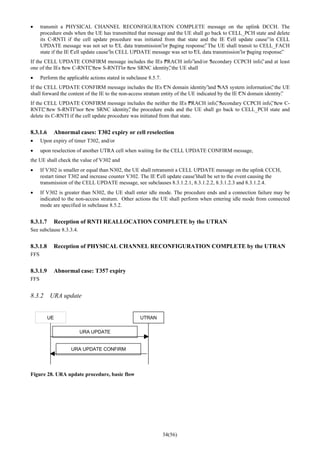 34(56)
• transmit a PHYSICAL CHANNEL RECONFIGURATION COMPLETE message on the uplink DCCH. The
procedure ends when the UE has transmitted that message and the UE shall go back to CELL_PCH state and delete
its C-RNTI if the cell update procedure was initiated from that state and the IE “Cell update cause”in CELL
UPDATE message was not set to “UL data transmission”or “paging response”. The UE shall transit to CELL_FACH
state if the IE “Cell update cause”in CELL UPDATE message was set to “UL data transmission”or “paging response”.
If the CELL UPDATE CONFIRM message includes the IEs “PRACH info”and/or “Secondary CCPCH info”, and at least
one of the IEs “new C-RNTI”, “new S-RNTI”or “new SRNC identity”, the UE shall
• Perform the applicable actions stated in subclause 8.5.7.
If the CELL UPDATE CONFIRM message includes the IEs “CN domain identity”and “NAS system information”, the UE
shall forward the content of the IE to the non-access stratum entity of the UE indicated by the IE “CN domain identity”.
If the CELL UPDATE CONFIRM message includes the neither the IEs “PRACH info”, “Secondary CCPCH info”, “new C-
RNTI”, “new S-RNTI”nor “new SRNC identity”, the procedure ends and the UE shall go back to CELL_PCH state and
delete its C-RNTI if the cell update procedure was initiated from that state.
8.3.1.6 Abnormal cases: T302 expiry or cell reselection
• Upon expiry of timer T302, and/or
• upon reselection of another UTRA cell when waiting for the CELL UPDATE CONFIRM message,
the UE shall check the value of V302 and
• If V302 is smaller or equal than N302, the UE shall retransmit a CELL UPDATE message on the uplink CCCH,
restart timer T302 and increase counter V302. The IE “Cell update cause”shall be set to the event causing the
transmission of the CELL UPDATE message, see subclauses 8.3.1.2.1, 8.3.1.2.2, 8.3.1.2.3 and 8.3.1.2.4.
• If V302 is greater than N302, the UE shall enter idle mode. The procedure ends and a connection failure may be
indicated to the non-access stratum. Other actions the UE shall perform when entering idle mode from connected
mode are specified in subclause 8.5.2.
8.3.1.7 Reception of RNTI REALLOCATION COMPLETE by the UTRAN
See subclause 8.3.3.4.
8.3.1.8 Reception of PHYSICAL CHANNEL RECONFIGURATION COMPLETE by the UTRAN
FFS
8.3.1.9 Abnormal case: T357 expiry
FFS
8.3.2 URA update
UE UTRAN
URA UPDATE
URA UPDATE CONFIRM
Figure 28. URA update procedure, basic flow
 