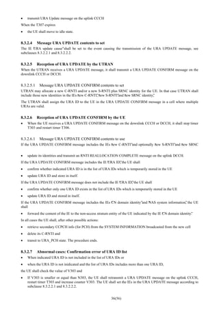 36(56)
• transmit URA Update message on the uplink CCCH
When the T307 expires
• the UE shall move to idle state.
8.3.2.4 Message URA UPDATE contents to set
The IE “URA update cause”shall be set to the event causing the transmission of the URA UPDATE message, see
subclauses 8.3.2.2.1 and 8.3.2.2.2.
8.3.2.5 Reception of URA UPDATE by the UTRAN
When the UTRAN receives a URA UPDATE message, it shall transmit a URA UPDATE CONFIRM message on the
downlink CCCH or DCCH.
8.3.2.5.1 Message URA UPDATE CONFIRM contents to set
UTRAN may allocate a new C-RNTI and/or a new S-RNTI plus SRNC identity for the UE. In that case UTRAN shall
include those new identities in the IEs “new C-RNTI”, “new S-RNTI”and “new SRNC identity”,
The UTRAN shall assign the URA ID to the UE in the URA UPDATE CONFIRM message in a cell where multiple
URAs are valid.
8.3.2.6 Reception of URA UPDATE CONFIRM by the UE
• When the UE receives a URA UPDATE CONFIRM message on the downlink CCCH or DCCH, it shall stop timer
T303 and restart timer T306.
8.3.2.6.1 Message URA UPDATE CONFIRM contents to use
If the URA UPDATE CONFIRM message includes the IEs “new C-RNTI”and optionally “new S-RNTI”and “new SRNC
• update its identities and transmit an RNTI REALLOCATION COMPLETE message on the uplink DCCH.
If the URA UPDATE CONFIRM message includes the IE “URA ID”, the UE shall
• confirm whether indicated URA ID is in the list of URA IDs which is temporarily stored in the UE
• update URA ID and store in itself.
If the URA UPDATE CONFIRM message does not include the IE “URA ID”, the UE shall
• confirm whether only one URA ID exists in the list of URA IDs which is temporarily stored in the UE
• update URA ID and stored in itself.
If the URA UPDATE CONFIRM message includes the IEs “CN domain identity”and “NAS system information”, the UE
shall
• forward the content of the IE to the non-access stratum entity of the UE indicated by the IE “CN domain identity”.
In all cases the UE shall, after other possible actions:
• retrieve secondary CCPCH info (for PCH) from the SYSTEM INFORMATION broadcasted from the new cell
• delete its C-RNTI and
• transit to URA_PCH state. The procedure ends.
8.3.2.7 Abnormal cases: Confirmation error of URA ID list
• When indicated URA ID is not included in the list of URA IDs or
• when the URA ID is not inidicated and the list of URA IDs includes more than one URA ID,
the UE shall check the value of V303 and
• If V303 is smaller or equal than N303, the UE shall retransmit a URA UPDATE message on the uplink CCCH,
restart timer T303 and increase counter V303. The UE shall set the IEs in the URA UPDATE message according to
subclause 8.3.2.2.1 and 8.3.2.2.2.
 