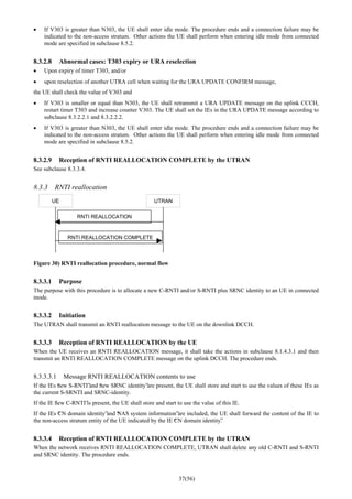 37(56)
• If V303 is greater than N303, the UE shall enter idle mode. The procedure ends and a connection failure may be
indicated to the non-access stratum. Other actions the UE shall perform when entering idle mode from connected
mode are specified in subclause 8.5.2.
8.3.2.8 Abnormal cases: T303 expiry or URA reselection
• Upon expiry of timer T303, and/or
• upon reselection of another UTRA cell when waiting for the URA UPDATE CONFIRM message,
the UE shall check the value of V303 and
• If V303 is smaller or equal than N303, the UE shall retransmit a URA UPDATE message on the uplink CCCH,
restart timer T303 and increase counter V303. The UE shall set the IEs in the URA UPDATE message according to
subclause 8.3.2.2.1 and 8.3.2.2.2.
• If V303 is greater than N303, the UE shall enter idle mode. The procedure ends and a connection failure may be
indicated to the non-access stratum. Other actions the UE shall perform when entering idle mode from connected
mode are specified in subclause 8.5.2.
8.3.2.9 Reception of RNTI REALLOCATION COMPLETE by the UTRAN
See subclause 8.3.3.4.
8.3.3 RNTI reallocation
UE UTRAN
RNTI REALLOCATION
RNTI REALLOCATION COMPLETE
Figure 30) RNTI reallocation procedure, normal flow
8.3.3.1 Purpose
The purpose with this procedure is to allocate a new C-RNTI and/or S-RNTI plus SRNC identity to an UE in connected
mode.
8.3.3.2 Initiation
The UTRAN shall transmit an RNTI reallocation message to the UE on the downlink DCCH.
8.3.3.3 Reception of RNTI REALLOCATION by the UE
When the UE receives an RNTI REALLOCATION message, it shall take the actions in subclause 8.1.4.3.1 and then
transmit an RNTI REALLOCATION COMPLETE message on the uplink DCCH. The procedure ends.
8.3.3.3.1 Message RNTI REALLOCATION contents to use
If the IEs “new S-RNTI”and “new SRNC identity”are present, the UE shall store and start to use the values of these IEs as
the current S-SRNTI and SRNC-identity.
If the IE ”new C-RNTI”is present, the UE shall store and start to use the value of this IE.
If the IEs “CN domain identity”and “NAS system information”are included, the UE shall forward the content of the IE to
the non-access stratum entity of the UE indicated by the IE “CN domain identity”.
8.3.3.4 Reception of RNTI REALLOCATION COMPLETE by the UTRAN
When the network receives RNTI REALLOCATION COMPLETE, UTRAN shall delete any old C-RNTI and S-RNTI
and SRNC identity. The procedure ends.
 
