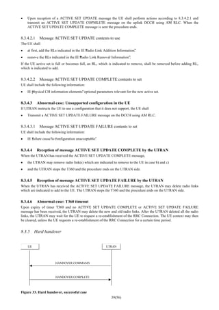 39(56)
• Upon reception of a ACTIVE SET UPDATE message the UE shall perform actions according to 8.3.4.2.1 and
transmit an ACTIVE SET UPDATE COPMLETE message on the uplink DCCH using AM RLC. When the
ACTIVE SET UPDATE COMPLETE message is sent the procedure ends.
8.3.4.2.1 Message ACTIVE SET UPDATE contents to use
The UE shall
• at first, add the RLs indicated in the IE “Radio Link Addition Information”.
• remove the RLs indicated in the IE “Radio Link Removal Information”.
If the UE active set is full or becomes full, an RL, which is indicated to remove, shall be removed before adding RL,
which is indicated to add.
8.3.4.2.2 Message ACTIVE SET UPDATE COMPLETE contents to set
UE shall include the following information:
• IE “physical CH information elements”: optional parameters relevant for the new active set.
8.3.4.3 Abnormal case: Unsupported configuration in the UE
If UTRAN instructs the UE to use a configuration that it does not support, the UE shall
• Transmit a ACTIVE SET UPDATE FAILURE message on the DCCH using AM RLC.
8.3.4.3.1 Message ACTIVE SET UPDATE FAILURE contents to set
UE shall include the following information:
• IE “failure cause”to “configuration unacceptable”.
8.3.4.4 Reception of message ACTIVE SET UPDATE COMPLETE by the UTRAN
When the UTRAN has received the ACTIVE SET UPDATE COMPLETE message,
• the UTRAN may remove radio link(s) which are indicated to remove to the UE in case b) and c)
• and the UTRAN stops the T360 and the procedure ends on the UTRAN side.
8.3.4.5 Reception of message ACTIVE SET UPDATE FAILURE by the UTRAN
When the UTRAN has received the ACTIVE SET UPDATE FAILURE message, the UTRAN may delete radio links
which are indicated to add to the UE. The UTRAN stops the T360 and the procedure ends on the UTRAN side.
8.3.4.6 Abnormal case: T360 timeout
Upon expiry of timer T360 and no ACTIVE SET UPDATE COMPLETE or ACTIVE SET UPDATE FAILURE
message has been received, the UTRAN may delete the new and old radio links. After the UTRAN deleted all the radio
links, the UTRAN may wait for the UE to request a re-establishment of the RRC Connection. The UE context may then
be cleared, unless the UE requests a re-establishment of the RRC Connection for a certain time period.
8.3.5 Hard handover
UE UTRAN
HANDOVER COMMAND
HANDOVER COMPLETE
Figure 33. Hard handover, successful case
 