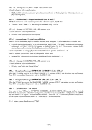 41(56)
8.3.5.3.2 Message HANDOVER COMPLETE contents to set
UE shall include the following information:
• IE “physical CH information elements”: optional parameters relevant for the target physical CH configuration in new
physical configuration.
8.3.5.4 Abnormal case: Unsupported configuration in the UE
If UTRAN instructs the UE to use a configuration that it does not support, the UE shall
• Transmit a HANDOVER FAILURE message on the DCCH using AM RLC.
8.3.5.4.1 Message HANDOVER FAILURE contents to set
UE shall include the following information:
• IE “failure cause”to “configuration unacceptable”.
8.3.5.5 Abnormal case: Physical channel failure
If the UE fails to establish the physical channel(s) indicated in the message HANDOVER COMMAND the UE shall
• Revert to the configuration prior to the reception of the HANDOVER COMMAND message (old configuration)
and transmit a HANDOVER FAILURE message on the DCCH using AM RLC. The procedure ends and the UE
resumes the normal operation as if no hard handover attempt had occurred.
Criteria to be fulfilled for having a physical channel established are specified in subclause 8.5.4.
If the UE is unable to revert back to the old configuration, the UE shall
• Initiate a RRC connection re-establishment procedure according to subclause 8.1.5.
8.3.5.5.1 Message HANDOVER FAILURE contents to set
UE shall include the following information:
• IE “failure cause”to “physical channel failure”.
8.3.5.6 Reception of message HANDOVER COMPLETE by the UTRAN
When the UTRAN has received the HANDOVER COMPLETE message, UTRAN may delete any old configuration.
Timer T358 is stopped and the procedure ends on the UTRAN side.
8.3.5.7 Reception of message HANDOVER FAILURE by the UTRAN
When the UTRAN has received the HANDOVER FAILURE message, UTRAN may delete any new configuration.
Timer T358 is stopped and the procedure ends on the UTRAN side.
8.3.5.8 Abnormal case: T358 timeout
Upon expiry of timer T358 and no HANDOVER COMPLETE or HANDOVER FAILURE message has been received,
the UTRAN may delete the old and new configuration. After the UTRAN deleted all the configurations, the UTRAN
may wait for the UE to request a re-establishment of the RRC Connection. The UE context may then be cleared, unless
the UE requests a re-establishment of the RRC Connection for a certain time period.
8.3.6 Inter-system handover to UTRAN
 