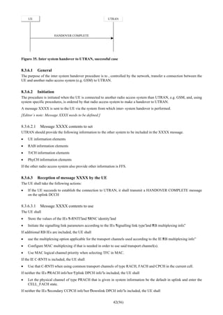 42(56)
UE UTRAN
HANDOVER COMPLETE
Figure 35. Inter system handover to UTRAN, successful case
8.3.6.1 General
The purpose of the inter system handover procedure is to , controlled by the network, transfer a connection between the
UE and another radio access system (e.g. GSM) to UTRAN.
8.3.6.2 Initiation
The procedure is initiated when the UE is connected to another radio access system than UTRAN, e.g. GSM, and, using
system specific procedures, is ordered by that radio access system to make a handover to UTRAN.
A message XXXX is sent to the UE via the system from which inter- system handover is performed.
[Editor´s note: Message XXXX needs to be defined.]
8.3.6.2.1 Message XXXX contents to set
UTRAN should provide the following information to the other system to be included in the XXXX message.
• UE information elements
• RAB information elements
• TrCH information elements
• PhyCH information elements
If the other radio access system also provide other information is FFS.
8.3.6.3 Reception of message XXXX by the UE
The UE shall take the following actions:
• If the UE succeeds to establish the connection to UTRAN, it shall transmit a HANDOVER COMPLETE message
on the uplink DCCH
8.3.6.3.1 Message XXXX contents to use
The UE shall
• Store the values of the IEs “S-RNTI”and “SRNC identity”and
• Initiate the signalling link parameters according to the IEs “Signalling link type”and “RB multiplexing info”.
If additional RB IEs are included, the UE shall
• use the multiplexing option applicable for the transport channels used according to the IE “RB multiplexing info”
• Configure MAC multiplexing if that is needed in order to use said transport channel(s).
• Use MAC logical channel priority when selecting TFC in MAC.
If the IE C-RNTI is included, the UE shall
• Use that C-RNTI when using common transport channels of type RACH, FACH and CPCH in the current cell.
If neither the IEs “PRACH info”nor “Uplink DPCH info”is included, the UE shall
• Let the physical channel of type PRACH that is given in system information be the default in uplink and enter the
CELL_FACH state.
If neither the IEs “Secondary CCPCH info”nor “Downlink DPCH info”is included, the UE shall
 