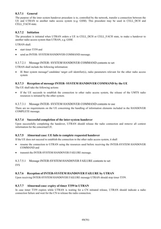 44(56)
8.3.7.1 General
The purpose of the inter system handover procedure is to, controlled by the network, transfer a connection between the
UE and UTRAN to another radio access system (e.g. GSM). This procedure may be used in CELL_DCH and
CELL_FACH state.
8.3.7.2 Initiation
The procedure is initiated when UTRAN orders a UE in CELL_DCH or CELL_FACH state, to make a handover to
another radio access system than UTRAN, e.g. GSM.
UTRAN shall.
• start timer T359 and
• send an INTER- SYSTEM HANDOVER COMMAND message.
8.3.7.2.1 Message INTER- SYSTEM HANDOVER COMMAND contents to set
UTRAN shall include the following information:
• IE “inter system message”: candidate/ target cell identifier(s), radio parameters relevant for the other radio access
system
8.3.7.3 Reception of message INTER- SYSTEM HANDOVER COMMAND by the UE
The UE shall take the following actions:
• If the UE succeeds to establish the connection to other radio access system, the release of the UMTS radio
resources is initiated by the other system.
8.3.7.3.1 Message INTER- SYSTEM HANDOVER COMMAND contents to use
There are no requirements on the UE concerning the handling of information elements included in the HANDOVER
COMPLETE message.
8.3.7.4 Successful completion of the inter-system handover
Upon successfully completing the handover, UTRAN should release the radio connection and remove all context
information for the concerned UE.
8.3.7.5 Abnormal case: UE fails to complete requested handover
If the UE does not succeed to establish the connection to the other radio access system, it shall
• resume the connection to UTRAN using the resources used before receiving the INTER-SYSTEM HANDOVER
COMMAND and
• transmit the INTER-SYSTEM HANDOVER FAILURE message.
8.3.7.5.1 Message INTER-SYSTEM HANDOVER FAILURE contents to set
FFS
8.3.7.6 Reception of INTER-SYSTEM HANDOVER FAILURE by UTRAN
Upon receiving INTER-SYSTEM HANDOVER FAILURE message UTRAN should stop timer T359.
8.3.7.7 Abnormal case: expiry of timer T359 in UTRAN
In case timer T359 expires while UTRAN is waiting for a CN initiated release, UTRAN should indicate a radio
connection failure and wait for the CN to release the radio connection.
 