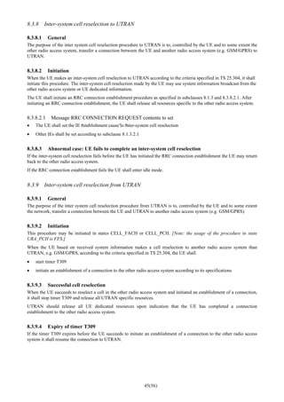 45(56)
8.3.8 Inter-system cell reselection to UTRAN
8.3.8.1 General
The purpose of the inter system cell reselection procedure to UTRAN is to, controlled by the UE and to some extent the
other radio access system, transfer a connection between the UE and another radio access system (e.g. GSM/GPRS) to
UTRAN.
8.3.8.2 Initiation
When the UE makes an inter-system cell reselection to UTRAN according to the criteria specified in TS 25.304, it shall
initiate this procedure. The inter-system cell reselection made by the UE may use system information broadcast from the
other radio access system or UE dedicated information.
The UE shall initiate an RRC connection establishment procedure as specified in subclauses 8.1.3 and 8.3.8.2.1. After
initiating an RRC connection establishment, the UE shall release all resources specific to the other radio access system.
8.3.8.2.1 Message RRC CONNECTION REQUEST contents to set
• The UE shall set the IE “establishment cause”to “inter-system cell reselection
• Other IEs shall be set according to subclause 8.1.3.2.1
8.3.8.3 Abnormal case: UE fails to complete an inter-system cell reselection
If the inter-system cell reselection fails before the UE has initiated the RRC connection establishment the UE may return
back to the other radio access system.
If the RRC connection establishment fails the UE shall enter idle mode.
8.3.9 Inter-system cell reselection from UTRAN
8.3.9.1 General
The purpose of the inter system cell reselection procedure from UTRAN is to, controlled by the UE and to some extent
the network, transfer a connection between the UE and UTRAN to another radio access system (e.g. GSM/GPRS).
8.3.9.2 Initiation
This procedure may be initiated in states CELL_FACH or CELL_PCH. [Note: the usage of the procedure in state
URA_PCH is FFS.]
When the UE based on received system information makes a cell reselection to another radio access system than
UTRAN, e.g. GSM/GPRS, according to the criteria specified in TS 25.304, the UE shall.
• start timer T309
• initiate an establishment of a connection to the other radio access system according to its specifications
8.3.9.3 Successful cell reselection
When the UE succeeds to reselect a cell in the other radio access system and initiated an establishment of a connection,
it shall stop timer T309 and release all UTRAN specific resources.
UTRAN should release all UE dedicated resources upon indication that the UE has completed a connection
establishment to the other radio access system.
8.3.9.4 Expiry of timer T309
If the timer T309 expires before the UE succeeds to initiate an establishment of a connection to the other radio access
system it shall resume the connection to UTRAN.
 