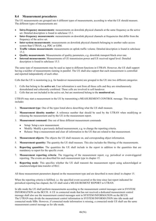 46(56)
8.4 Measurement procedures
The UE measurements are grouped into 6 different types of measurements, according to what the UE should measure.
The different types of measurements are:
• Intra-frequency measurements: measurements on downlink physical channels at the same frequency as the active
set. Detailed description is found in subclause 15.1.
• Inter-frequency measurements: measurements on downlink physical channels at frequencies that differ from the
frequency of the active set.
• Inter-system measurements: measurements on downlink physical channels belonging to another radio access
system than UTRAN, e.g. PDC or GSM.
• Traffic volume measurements: measurements on uplink traffic volume. Detailed description is found in subclause
15.2.
• Quality measurements: Measurements of quality parameters, e.g. downlink transport block error rate.
• Internal measurements: Measurements of UE transmission power and UE received signal level. Detailed
description is found in subclause 15.3.
The same type of measurements may be used as input to different functions in UTRAN. However, the UE shall support
having a number of measurements running in parallel. The UE shall also support that each measurement is controlled
and reported independently of each other.
Cells that the UE is monitoring (e.g. for handover measurements) are grouped in the UE into two different categories:
1. Cells that belong to the active set. User information is sent from all these cells and they are simultaneously
demodulated and coherently combined. These cells are involved in soft handover.
2. Cells that are not included in the active set, but are monitored belong to the monitored set.
UTRAN may start a measurement in the UE by transmitting a MEASUREMENT CONTROL message. This message
includes
1. Measurement type: One of the types listed above describing what the UE shall measure.
2. Measurement identity number: A reference number that should be used by the UTRAN when modifying or
releasing the measurement and by the UE in the measurement report.
3. Measurement command: One out of three different measurement commands
• Setup: Setup a new measurement.
• Modify: Modify a previously defined measurement, e.g. to change the reporting criteria.
• Release: Stop a measurement and clear all information in the UE that are related to that measurement.
4. Measurement objects: The objects the UE shall measure on, and corresponding object information.
5. Measurement quantity: The quantity the UE shall measure. This also includes the filtering of the measurements.
6. Reporting quantities: The quantities the UE shall include in the report in addition to the quantities that are
mandatory to report for the specific event.
7. Measurement reporting criteria: The triggering of the measurement report, e.g. periodical or event-triggered
reporting. The events are described for each measurement type in chapter 15.
8. Reporting mode: This specifies whether the UE shall transmit the measurement report using acknowledged or
unacknowledged data transfer of RLC.
All these measurement parameters depend on the measurement type and are described in more detail in chapter 15.
When the reporting criteria is fulfilled, i.e. the specified event occurred or the time since last report indicated for
periodical reporting has elapsed, the UE shall send a MEASUREMENT REPORT to UTRAN.
In idle mode the UE shall perform measurements according to the measurement control messages sent in SYSTEM
INFORMATION on the BCCH. A UE in connected mode that has not received a dedicated measurement control
message shall also use the measurement control messages sent in SYSTEM INFORMATION on the BCCH.
The UTRAN may divide the measurement control information in SYSTEM INFORMATION into idle mode and
connected mode SIBs. However, if connected mode information is missing, a connected mode UE shall use the same
measurement control message as for idle mode.
 