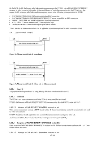 47(56)
On the DCH, the UE shall report radio link related measurements to the UTRAN with a MEASUREMENT REPORT
message. In order to receive information for the establishment of immediate macrodiversity, the UTRAN may also
request the UE to append radio link related measurement reports to the following messages sent on the RACH:
• RRC CONNECTION REQUEST sent to establish an RRC connection.
• RRC CONNECTION RE-ESTABLISHMENT REQUEST sent to re-establish an RRC connection.
• DIRECT TRANSFER sent uplink to establish a signalling connection.
• CELL UPDATE sent to respond to a UTRAN originated page.
• MEASUREMENT REPORT sent to report uplink traffic volume.
[Note: Whether or not measured results can be appended to other messages and in other scenarios is FFS.]
8.4.1 Measurement control
UE UTRAN
MEASUREMENT CONTROL
Figure 38. Measurement Control, normal case
UE UTRAN
MEASUREMENT CONTROL
MEASUREMENT CONTROL FAILURE
Figure 39. Measurement Control, UE reverts to old measurements
8.4.1.1 General
The purpose with this procedure is to Setup, Modify or Release a measurement in the UE.
8.4.1.2 Initiation
The UTRAN may request a measurement in the UE to be setup, modified or released.
UTRAN shall transmit a MEASUREMENT CONTROL message on the downlink DCCH using AM RLC.
8.4.1.2.1 Message MEASUREMENT CONTROL contents to set
When a new measurement is setup, UTRAN should set the IE “measurement identity number”to a value that is not used
for other measurements.
UTRAN should take the UE capabilities into account when a measurement is configured in the UE.
[Editor’s note: Other IEs are included and set according to selection by the UTRAN.]
8.4.1.3 Reception of MEASUREMENT CONTROL by the UE
Upon reception of a MEASUREMENT CONTROL message the UE shall perform actions according to 8.4.1.3.1. These
actions end the procedure.
8.4.1.3.1 Message MEASUREMENT CONTROL contents to use
 
