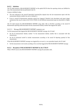 49(56)
8.4.2.2 Initiation
The UE shall transmit a MEASUREMENT REPORT on the uplink DCCH when the reporting criteria are fulfilled for
any of the measurements that are performed in the UE.
Criteria is fulfilled if either
• The time indicated in the stored IE “periodical reporting”has elapsed since the last measurement report with this
measurement identity number was sent or initiated, or
• Event in stored IE “measurement reporting criteria”was triggered. Detailed event description and report trigger
mechanisms that may be setup in the UE by UTRAN, for the different measurement types are described in Chapter
15.
The UE shall transmit the MEASUREMENT REPORT using either AM or UM RLC according to the stored IE
“measurement reporting mode”associated with the measurement identity number that triggered the report.
8.4.2.2.1 Message MEASUREMENT REPORT contents to set
For the measurement that triggered the MEASUREMENT REPORT message, the UE shall
• Set the IE “measurement identity number “to the measurement identity number that is associated with that
measurement
• Set the IE “measured results”to include measurements according to the stored IE “reporting quantity“of that
measurement
If the MEASUREMENT REPORT message was triggered by an event (i.e. not a periodical report), the UE shall
• Set the measurement event results according to the event that triggered the MEASUREMENT REPORT message
8.4.2.3 Reception of MEASUREMENT REPORT by the UTRAN
When UTRAN receives the MEASUREMENT REPORT message the procedure ends.
 