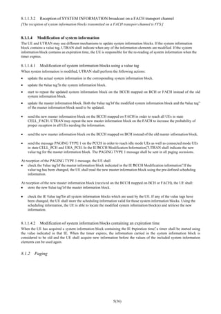5(56)
8.1.1.3.2 Reception of SYSTEM INFORMATION broadcast on a FACH transport channel
[The reception of system information blocks transmitted on a FACH transport channel is FFS.]
8.1.1.4 Modification of system information
The UE and UTRAN may use different mechanisms to update system information blocks. If the system information
block contains a value tag, UTRAN shall indicate when any of the information elements are modified. If the system
information block contains an expiration time, the UE is responsible for the re-reading of system information when the
timer expires.
8.1.1.4.1 Modification of system information blocks using a value tag
When system information is modified, UTRAN shall perform the following actions:
• update the actual system information in the corresponding system information block.
• update the “value tag”in the system information block.
• start to repeat the updated system information block on the BCCH mapped on BCH or FACH instead of the old
system information block.
• update the master information block. Both the “value tag”of the modified system information block and the “value tag”
of the master information block need to be updated.
• send the new master information block on the BCCH mapped on FACH in order to reach all UEs in state
CELL_FACH. UTRAN may repeat the new master information block on the FACH to increase the probability of
proper reception in all UEs needing the information.
• send the new master information block on the BCCH mapped on BCH instead of the old master information block.
• send the message PAGING TYPE 1 on the PCCH in order to reach idle mode UEs as well as connected mode UEs
in state CELL_PCH and URA_PCH. In the IE “BCCH Modification Information”, UTRAN shall indicate the new
value tag for the master information block. The PAGING TYPE 1 message shall be sent in all paging occasions.
At reception of the PAGING TYPE 1 message, the UE shall
• check the “value tag”of the master information block indicated in the IE “BCCH Modification information”. If the
value tag has been changed, the UE shall read the new master information block using the pre-defined scheduling
information.
At reception of the new master information block (received on the BCCH mapped on BCH or FACH), the UE shall:
• store the new “value tag”of the master information block.
• check the IE “value tag”for all system information blocks which are used by the UE. If any of the value tags have
been changed, the UE shall store the scheduling information valid for those system information blocks. Using the
scheduling information, the UE is able to locate the modified system information block(s) and retrieve the new
information.
8.1.1.4.2 Modification of system information blocks containing an expiration time
When the UE has acquired a system information block containing the IE “expiration time”, a timer shall be started using
the value indicated in that IE. When the timer expires, the information carried in the system information block is
considered to be old and the UE shall acquire new information before the values of the included system information
elements can be used again.
8.1.2 Paging
 