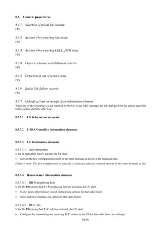 50(56)
8.5 General procedures
8.5.1 Selection of initial UE identity
FFS
8.5.2 Actions when entering idle mode
FFS
8.5.3 Actions when entering CELL_DCH state
FFS
8.5.4 Physical channel establishment criteria
FFS
8.5.5 Detection of out of service area
FFS
8.5.6 Radio link failure criteria
FFS
8.5.7 Default actions on receipt of an information element
When any of the following IEs are received by the UE in any RRC message, the UE shall perform the actions specified
below, unless specified otherwise.
8.5.7.1 CN information elements
8.5.7.2 UTRAN mobility information elements
8.5.7.3 UE information elements
8.5.7.3.1 Activation time
If the IE “Activation time”is present, the UE shall
• activate the new configuration present in the same message as this IE at the indicated time.
[Editor’s note: The new configuration is typically a dedicated physical channel present in the same message as the
8.5.7.4 Radio bearer information elements
8.5.7.4.1 RB Multiplexing Info
If the IEs “RB identity”and “RB Multiplexing Info”are included, the UE shall
• If any, delete all previously stored multiplexing options for that radio bearer.
• Store each new multiplexing option for that radio bearer.
8.5.7.4.2 RLC Info
If the IEs “RB identity”and “RLC Info”are included, the UE shall
• Configure the transmitting and receiving RLC entities in the UE for that radio bearer accordingly.
 